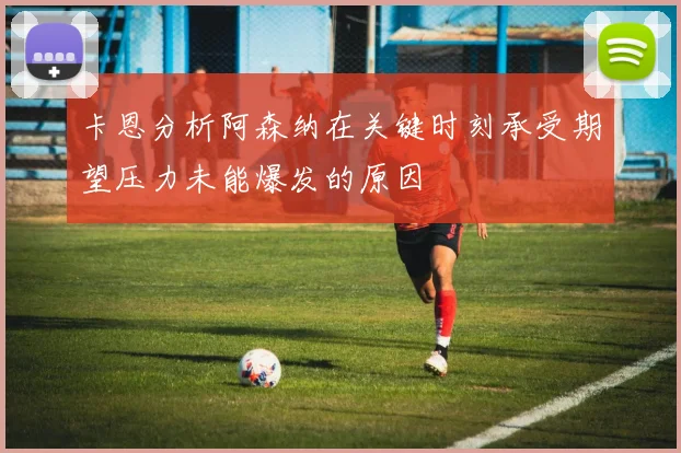 卡恩分析阿森纳在关键时刻承受期望压力未能爆发的原因