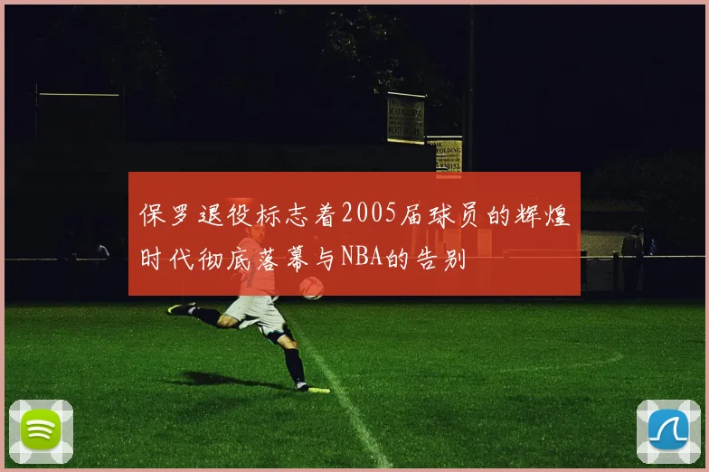 保罗退役标志着2005届球员的辉煌时代彻底落幕与NBA的告别