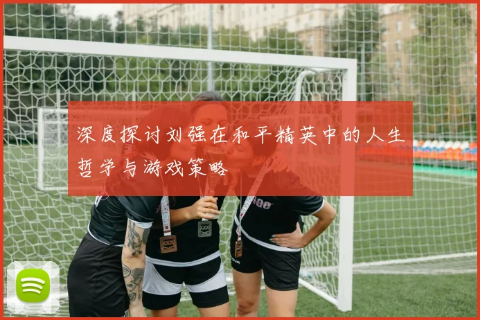 深度探讨刘强在和平精英中的人生哲学与游戏策略