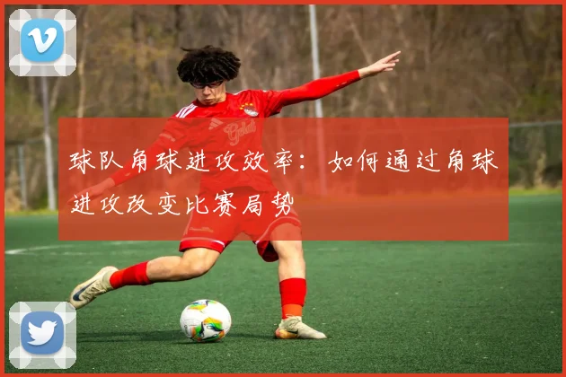球队角球进攻效率：如何通过角球进攻改变比赛局势